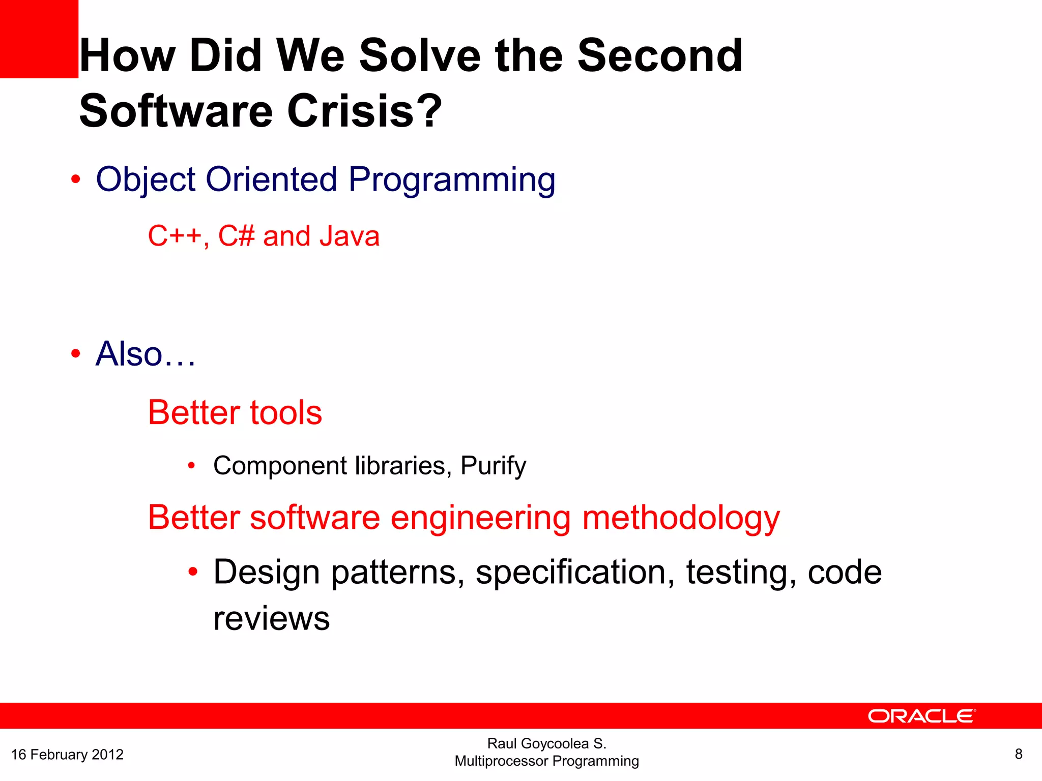 How Did We Solve the Second
Software Crisis?
• Object Oriented Programming
C++, C# and Java
• Also…
Better tools
• Component libraries, Purify
Better software engineering methodology
• Design patterns, specification, testing, code
reviews
Raul Goycoolea S.
Multiprocessor Programming 816 February 2012
 