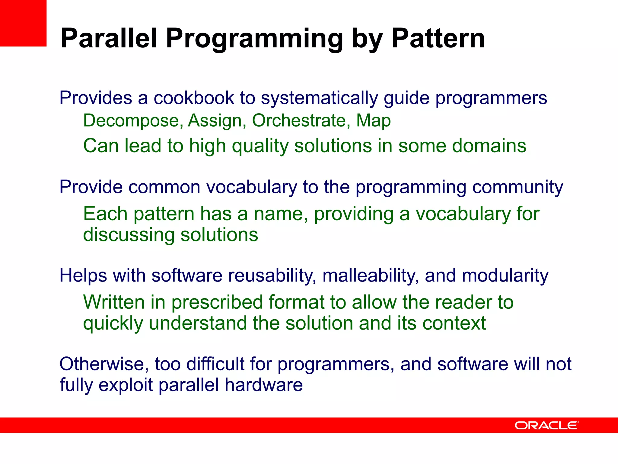 Provides a cookbook to systematically guide programmers
Decompose, Assign, Orchestrate, Map
Can lead to high quality solutions in some domains
Provide common vocabulary to the programming community
Each pattern has a name, providing a vocabulary for
discussing solutions
Helps with software reusability, malleability, and modularity
Written in prescribed format to allow the reader to
quickly understand the solution and its context
Otherwise, too difficult for programmers, and software will not
fully exploit parallel hardware
Parallel Programming by Pattern
 