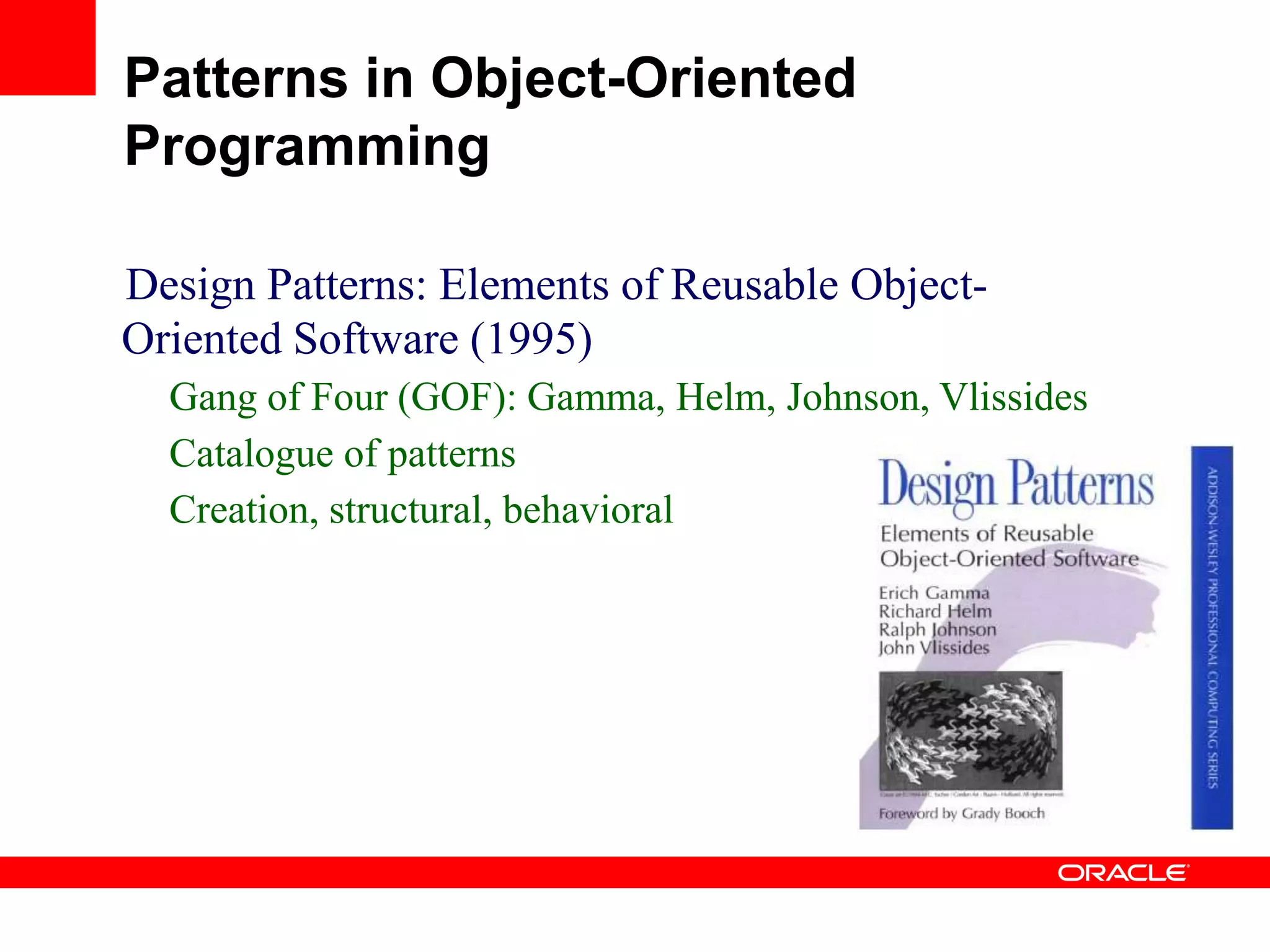 Design Patterns: Elements of Reusable Object-
Oriented Software (1995)
Gang of Four (GOF): Gamma, Helm, Johnson, Vlissides
Catalogue of patterns
Creation, structural, behavioral
Patterns in Object-Oriented
Programming
 