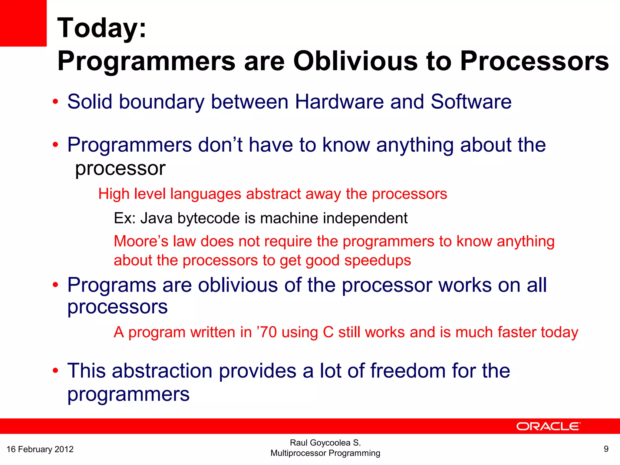 Today:
Programmers are Oblivious to Processors
• Solid boundary between Hardware and Software
• Programmers don’t have to know anything about the
processor
High level languages abstract away the processors
Ex: Java bytecode is machine independent
Moore’s law does not require the programmers to know anything
about the processors to get good speedups
• Programs are oblivious of the processor works on all
processors
A program written in ’70 using C still works and is much faster today
• This abstraction provides a lot of freedom for the
programmers
Raul Goycoolea S.
Multiprocessor Programming 916 February 2012
 