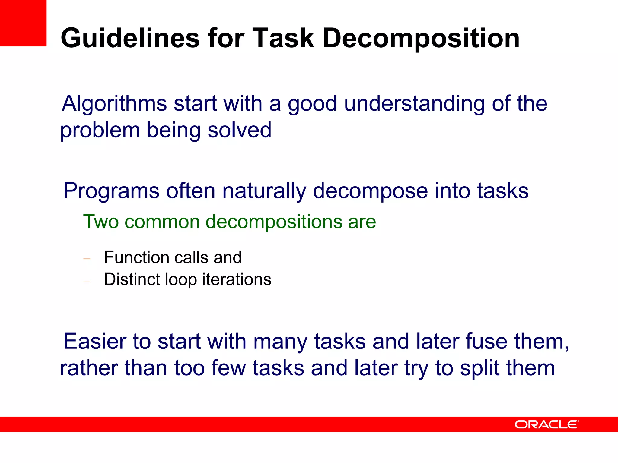 Algorithms start with a good understanding of the
problem being solved
Programs often naturally decompose into tasks
Two common decompositions are
–
–
Function calls and
Distinct loop iterations
Easier to start with many tasks and later fuse them,
rather than too few tasks and later try to split them
Guidelines for Task Decomposition
 