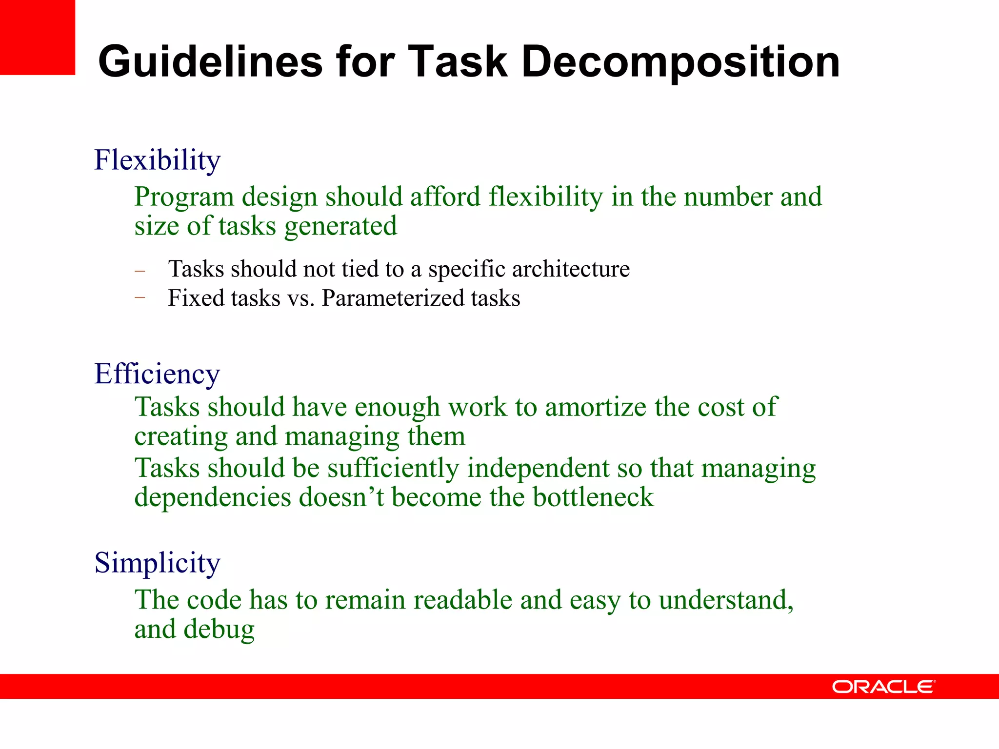 Flexibility
Program design should afford flexibility in the number and
size of tasks generated
–
–
Tasks should not tied to a specific architecture
Fixed tasks vs. Parameterized tasks
Efficiency
Tasks should have enough work to amortize the cost of
creating and managing them
Tasks should be sufficiently independent so that managing
dependencies doesn‟t become the bottleneck
Simplicity
The code has to remain readable and easy to understand,
and debug
Guidelines for Task Decomposition
 