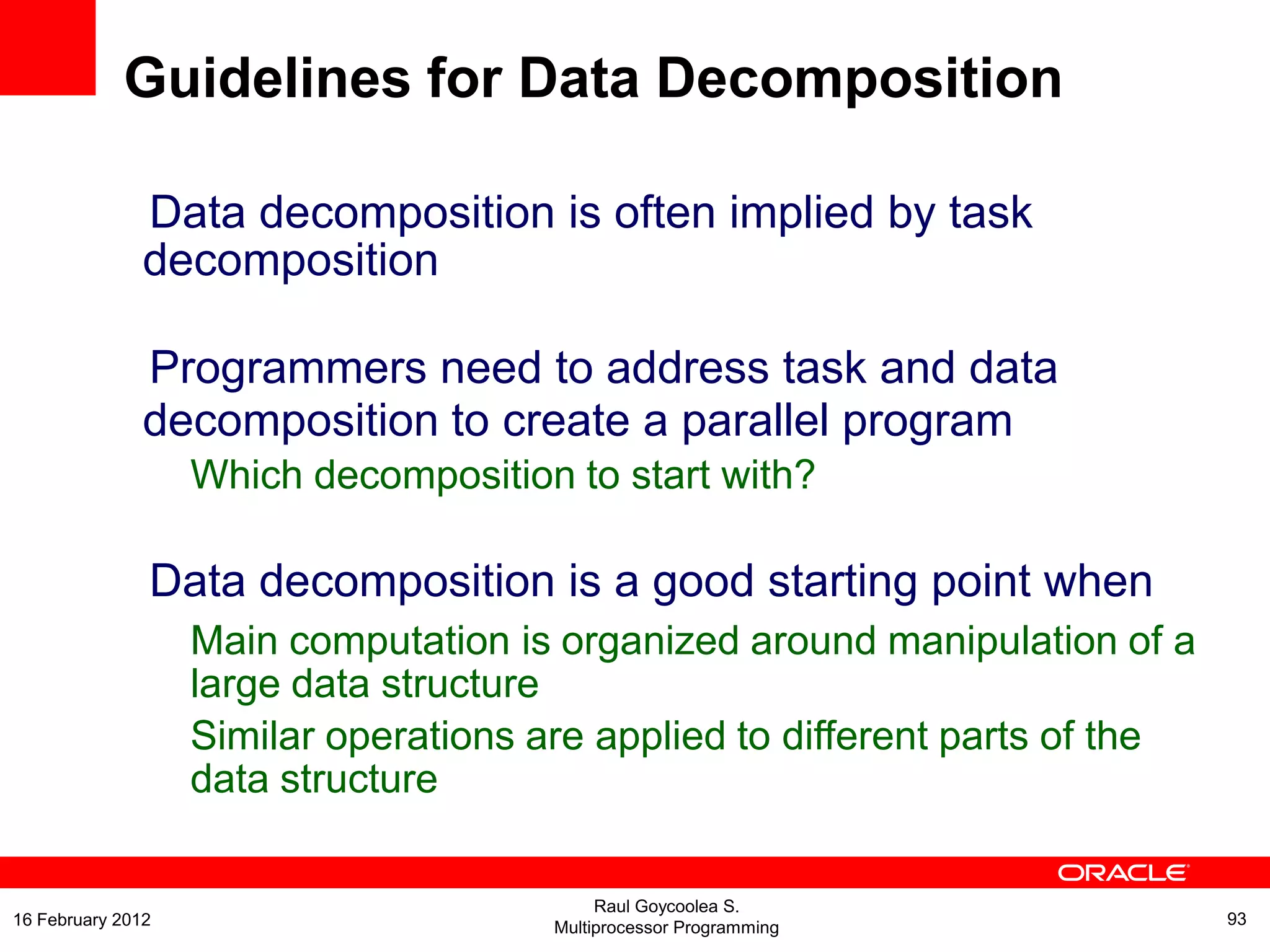 Data decomposition is often implied by task
decomposition
Programmers need to address task and data
decomposition to create a parallel program
Which decomposition to start with?
Data decomposition is a good starting point when
Main computation is organized around manipulation of a
large data structure
Similar operations are applied to different parts of the
data structure
Guidelines for Data Decomposition
Raul Goycoolea S.
Multiprocessor Programming 9316 February 2012
 
