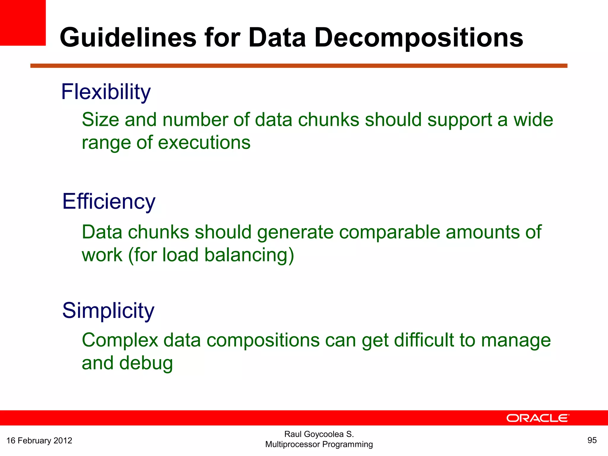 Flexibility
Size and number of data chunks should support a wide
range of executions
Efficiency
Data chunks should generate comparable amounts of
work (for load balancing)
Simplicity
Complex data compositions can get difficult to manage
and debug
Raul Goycoolea S.
Multiprocessor Programming 9516 February 2012
Guidelines for Data Decompositions
 