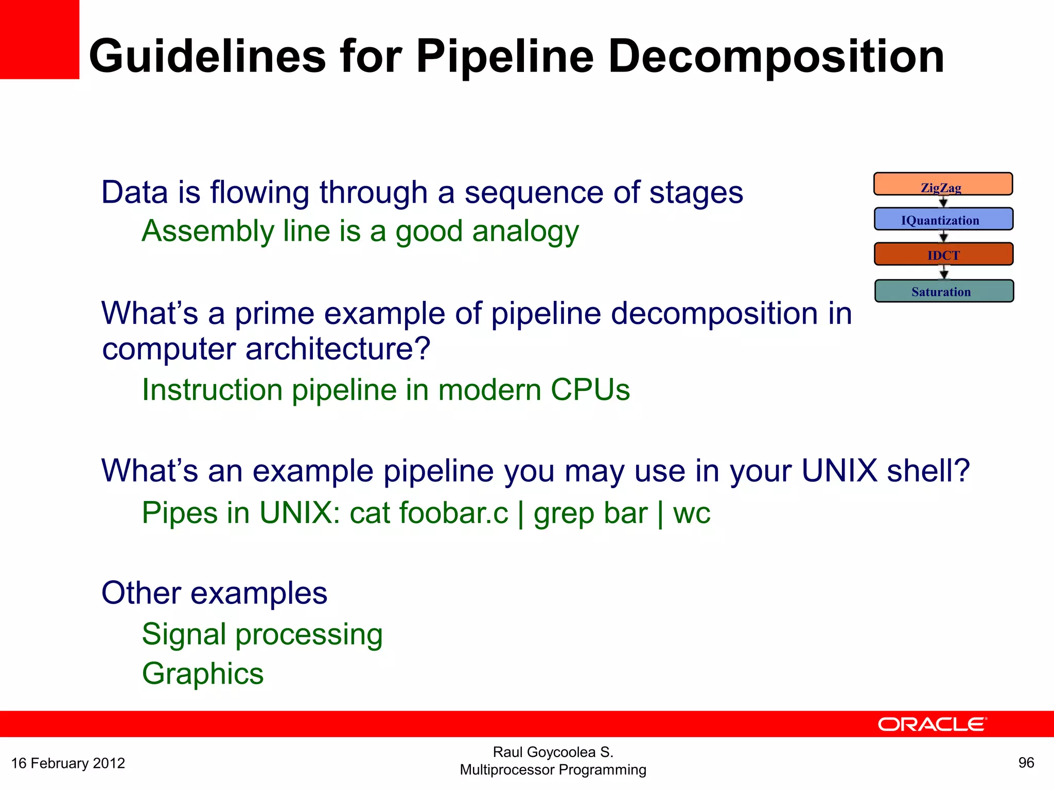 Data is flowing through a sequence of stages
Assembly line is a good analogy
What’s a prime example of pipeline decomposition in
computer architecture?
Instruction pipeline in modern CPUs
What’s an example pipeline you may use in your UNIX shell?
Pipes in UNIX: cat foobar.c | grep bar | wc
Other examples
Signal processing
Graphics
ZigZag
IQuantization
IDCT
Saturation
Guidelines for Pipeline Decomposition
Raul Goycoolea S.
Multiprocessor Programming 9616 February 2012
 