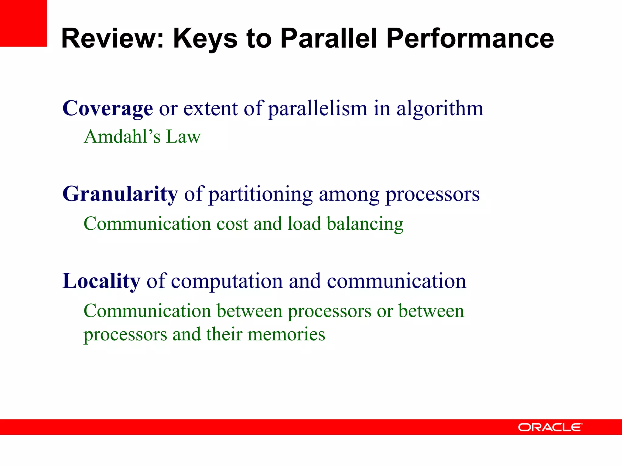 Coverage or extent of parallelism in algorithm
Amdahl‟s Law
Granularity of partitioning among processors
Communication cost and load balancing
Locality of computation and communication
Communication between processors or between
processors and their memories
Review: Keys to Parallel Performance
 