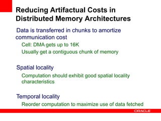 Data is transferred in chunks to amortize
communication cost
Cell: DMA gets up to 16K
Usually get a contiguous chunk of memory
Spatial locality
Computation should exhibit good spatial locality
characteristics
Temporal locality
Reorder computation to maximize use of data fetched
Reducing Artifactual Costs in
Distributed Memory Architectures
 