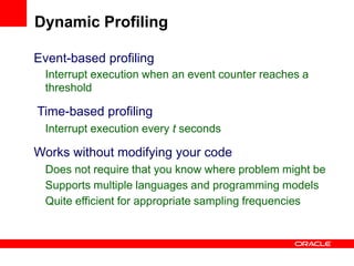 Event-based profiling
Interrupt execution when an event counter reaches a
threshold
Time-based profiling
Interrupt execution every t seconds
Works without modifying your code
Does not require that you know where problem might be
Supports multiple languages and programming models
Quite efficient for appropriate sampling frequencies
Dynamic Profiling
 