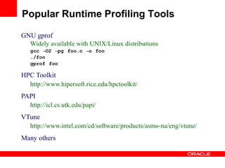 GNU gprof
Widely available with UNIX/Linux distributions
gcc –O2 –pg foo.c –o foo
./foo
gprof foo
HPC Toolkit
http://www.hipersoft.rice.edu/hpctoolkit/
PAPI
http://icl.cs.utk.edu/papi/
VTune
http://www.intel.com/cd/software/products/asmo-na/eng/vtune/
Many others
Popular Runtime Profiling Tools
 