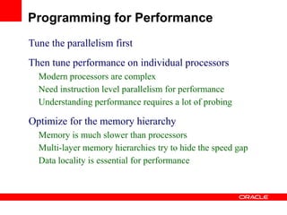 Tune the parallelism first
Then tune performance on individual processors
Modern processors are complex
Need instruction level parallelism for performance
Understanding performance requires a lot of probing
Optimize for the memory hierarchy
Memory is much slower than processors
Multi-layer memory hierarchies try to hide the speed gap
Data locality is essential for performance
Programming for Performance
 