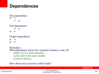True dependence
a =
= a
Anti dependence
= a
a =
Output dependence
a
a
=
=
Definition:
Data dependence exists for a dynamic instance i and j iff
either i or j is a write operation
i and j refer to the same variable
i executes before j
How about array accesses within loops?
Dependences
Raul Goycoolea S.
Multiprocessor Programming 13016 February 2012
 