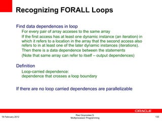 Find data dependences in loop
For every pair of array acceses to the same array
If the first access has at least one dynamic instance (an iteration) in
which it refers to a location in the array that the second access also
refers to in at least one of the later dynamic instances (iterations).
Then there is a data dependence between the statements
(Note that same array can refer to itself – output dependences)
Definition
Loop-carried dependence:
dependence that crosses a loop boundary
If there are no loop carried dependences are parallelizable
Recognizing FORALL Loops
Raul Goycoolea S.
Multiprocessor Programming 13316 February 2012
 