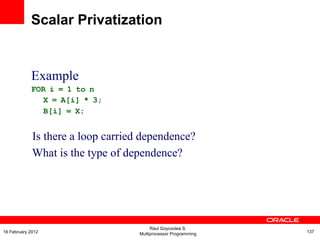 Example
FOR i = 1 to n
X = A[i] * 3;
B[i] = X;
Is there a loop carried dependence?
What is the type of dependence?
Scalar Privatization
Raul Goycoolea S.
Multiprocessor Programming 13716 February 2012
 