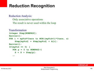 Reduction Analysis:
Only associative operations
The result is never used within the loop
Transformation
Integer Xtmp[NUMPROC];
Barrier();
FOR i = myPid*Iters to MIN((myPid+1)*Iters, n)
Xtmp[myPid] = Xtmp[myPid] + A[i];
Barrier();
If(myPid == 0) {
FOR p = 0 to NUMPROC-1
X = X + Xtmp[p];
…
Reduction Recognition
Raul Goycoolea S.
Multiprocessor Programming 13816 February 2012
 