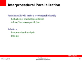 Function calls will make a loop unparallelizatble
Reduction of available parallelism
A lot of inner-loop parallelism
Solutions
Interprocedural Analysis
Inlining
Interprocedural Parallelization
Raul Goycoolea S.
Multiprocessor Programming 14116 February 2012
 