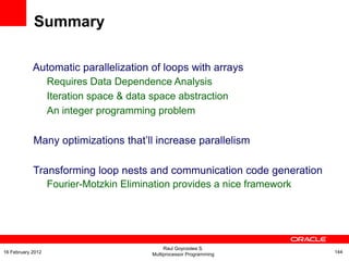 Automatic parallelization of loops with arrays
Requires Data Dependence Analysis
Iteration space & data space abstraction
An integer programming problem
Many optimizations that’ll increase parallelism
Transforming loop nests and communication code generation
Fourier-Motzkin Elimination provides a nice framework
Summary
Raul Goycoolea S.
Multiprocessor Programming 14416 February 2012
 