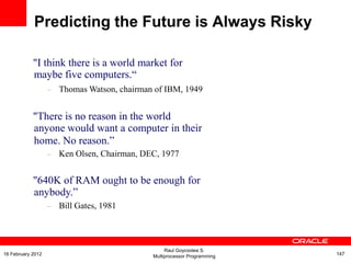 "I think there is a world market for
maybe five computers.“
– Thomas Watson, chairman of IBM, 1949
"There is no reason in the world
anyone would want a computer in their
home. No reason.”
– Ken Olsen, Chairman, DEC, 1977
"640K of RAM ought to be enough for
anybody.”
– Bill Gates, 1981
Predicting the Future is Always Risky
Raul Goycoolea S.
Multiprocessor Programming 14716 February 2012
 
