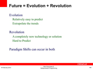 Evolution
Relatively easy to predict
Extrapolate the trends
Revolution
A completely new technology or solution
Hard to Predict
Paradigm Shifts can occur in both
Future = Evolution + Revolution
Raul Goycoolea S.
Multiprocessor Programming 14816 February 2012
 