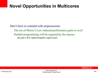 Don‟t have to contend with uniprocessors
The era of Moore‟s Law induced performance gains is over!
Parallel programming will be required by the masses
–
not just a few supercomputer super-users
Novel Opportunities in Multicores
Raul Goycoolea S.
Multiprocessor Programming 16216 February 2012
 