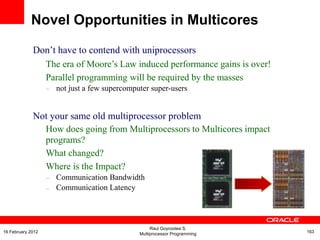 Don‟t have to contend with uniprocessors
The era of Moore‟s Law induced performance gains is over!
Parallel programming will be required by the masses
– not just a few supercomputer super-users
Not your same old multiprocessor problem
How does going from Multiprocessors to Multicores impact
programs?
What changed?
Where is the Impact?
–
–
Communication Bandwidth
Communication Latency
Novel Opportunities in Multicores
Raul Goycoolea S.
Multiprocessor Programming 16316 February 2012
 