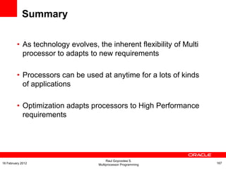 Summary
• As technology evolves, the inherent flexibility of Multi
processor to adapts to new requirements
• Processors can be used at anytime for a lots of kinds
of applications
• Optimization adapts processors to High Performance
requirements
Raul Goycoolea S.
Multiprocessor Programming 16716 February 2012
 