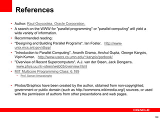 References
• Author: Raul Goycoolea, Oracle Corporation.
• A search on the WWW for "parallel programming" or "parallel computing" will yield a
wide variety of information.
• Recommended reading:
• "Designing and Building Parallel Programs". Ian Foster.  http://www-
unix.mcs.anl.gov/dbpp/
• "Introduction to Parallel Computing". Ananth Grama, Anshul Gupta, George Karypis,
Vipin Kumar.  http://www-users.cs.umn.edu/~karypis/parbook/
• "Overview of Recent Supercomputers". A.J. van der Steen, Jack Dongarra.
 www.phys.uu.nl/~steen/web03/overview.html
• MIT Multicore Programming Class: 6.189
• Prof. Saman Amarasinghe
• Photos/Graphics have been created by the author, obtained from non-copyrighted,
government or public domain (such as http://commons.wikimedia.org/) sources, or used
with the permission of authors from other presentations and web pages.
168
 