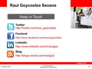 <Insert Picture Here>
Twitter
http://twitter.com/raul_goycoolea
Raul Goycoolea Seoane
Keep in Touch
Facebook
http://www.facebook.com/raul.goycoolea
Linkedin
http://www.linkedin.com/in/raulgoy
Blog
http://blogs.oracle.com/raulgoy/
Raul Goycoolea S.
Multiprocessor Programming 16916 February 2012
 