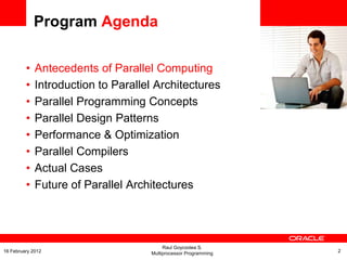 <Insert Picture Here>
Program Agenda
• Antecedents of Parallel Computing
• Introduction to Parallel Architectures
• Parallel Programming Concepts
• Parallel Design Patterns
• Performance & Optimization
• Parallel Compilers
• Actual Cases
• Future of Parallel Architectures
Raul Goycoolea S.
Multiprocessor Programming 216 February 2012
 