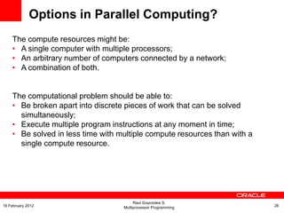 Options in Parallel Computing?
The compute resources might be:
• A single computer with multiple processors;
• An arbitrary number of computers connected by a network;
• A combination of both.
The computational problem should be able to:
• Be broken apart into discrete pieces of work that can be solved
simultaneously;
• Execute multiple program instructions at any moment in time;
• Be solved in less time with multiple compute resources than with a
single compute resource.
Raul Goycoolea S.
Multiprocessor Programming 2616 February 2012
 