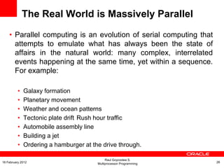 The Real World is Massively Parallel
• Parallel computing is an evolution of serial computing that
attempts to emulate what has always been the state of
affairs in the natural world: many complex, interrelated
events happening at the same time, yet within a sequence.
For example:
• Galaxy formation
• Planetary movement
• Weather and ocean patterns
• Tectonic plate drift Rush hour traffic
• Automobile assembly line
• Building a jet
• Ordering a hamburger at the drive through.
Raul Goycoolea S.
Multiprocessor Programming 2816 February 2012
 