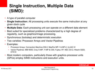 Single Instruction, Multiple Data
(SIMD):
• A type of parallel computer
• Single Instruction: All processing units execute the same instruction at any
given clock cycle
• Multiple Data: Each processing unit can operate on a different data element
• Best suited for specialized problems characterized by a high degree of
regularity, such as graphics/image processing.
• Synchronous (lockstep) and deterministic execution
• Two varieties: Processor Arrays and Vector Pipelines
• Examples:
• Processor Arrays: Connection Machine CM-2, MasPar MP-1 & MP-2, ILLIAC IV
• Vector Pipelines: IBM 9000, Cray X-MP, Y-MP & C90, Fujitsu VP, NEC SX-2, Hitachi S820,
ETA10
• Most modern computers, particularly those with graphics processor units
(GPUs) employ SIMD instructions and execution units.
Raul Goycoolea S.
Multiprocessor Programming 3316 February 2012
 