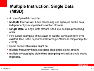 • A type of parallel computer
• Multiple Instruction: Each processing unit operates on the data
independently via separate instruction streams.
• Single Data: A single data stream is fed into multiple processing
units.
• Few actual examples of this class of parallel computer have ever
existed. One is the experimental Carnegie-Mellon C.mmp computer
(1971).
• Some conceivable uses might be:
• multiple frequency filters operating on a single signal stream
• multiple cryptography algorithms attempting to crack a single coded
message.
Multiple Instruction, Single Data
(MISD):
Raul Goycoolea S.
Multiprocessor Programming 3516 February 2012
 