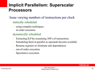 Issue varying numbers of instructions per clock
statically scheduled
–
–
using compiler techniques
in-order execution
dynamically scheduled
–
–
–
–
–
Extracting ILP by examining 100‟s of instructions
Scheduling them in parallel as operands become available
Rename registers to eliminate anti dependences
out-of-order execution
Speculative execution
Implicit Parallelism: Superscalar
Processors
Raul Goycoolea S.
Multiprocessor Programming 4916 February 2012
 