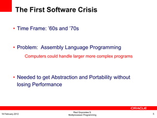 The First Software Crisis
• Time Frame: ’60s and ’70s
• Problem: Assembly Language Programming
Computers could handle larger more complex programs
• Needed to get Abstraction and Portability without
losing Performance
Raul Goycoolea S.
Multiprocessor Programming 516 February 2012
 