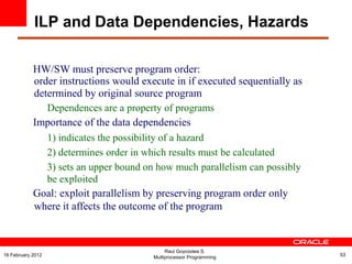 HW/SW must preserve program order:
order instructions would execute in if executed sequentially as
determined by original source program
Dependences are a property of programs
Importance of the data dependencies
1) indicates the possibility of a hazard
2) determines order in which results must be calculated
3) sets an upper bound on how much parallelism can possibly
be exploited
Goal: exploit parallelism by preserving program order only
where it affects the outcome of the program
ILP and Data Dependencies, Hazards
Raul Goycoolea S.
Multiprocessor Programming 5316 February 2012
 