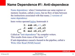 Name dependence: when 2 instructions use same register or
memory location, called a name, but no flow of data between
the instructions associated with that name; 2 versions of
name dependence
InstrJ writes operand before InstrIreads it
I: sub r4,r1,r3
J: add r1,r2,r3
K: mul r6,r1,r7
Called an “anti-dependence” by compiler writers.
This results from reuse of the name “r1”
If anti-dependence caused a hazard in the pipeline, called a
Write After Read (WAR) hazard
Name Dependence #1: Anti-dependece
Raul Goycoolea S.
Multiprocessor Programming 5416 February 2012
 