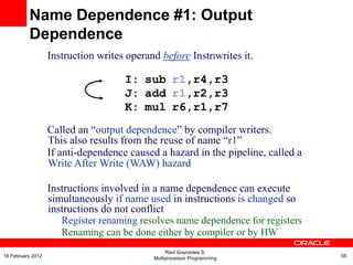 Instruction writes operand before InstrIwrites it.
I: sub r1,r4,r3
J: add r1,r2,r3
K: mul r6,r1,r7
Called an “output dependence” by compiler writers.
This also results from the reuse of name “r1”
If anti-dependence caused a hazard in the pipeline, called a
Write After Write (WAW) hazard
Instructions involved in a name dependence can execute
simultaneously if name used in instructions is changed so
instructions do not conflict
Register renaming resolves name dependence for registers
Renaming can be done either by compiler or by HW
Name Dependence #1: Output
Dependence
Raul Goycoolea S.
Multiprocessor Programming 5516 February 2012
 