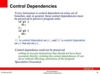 Every instruction is control dependent on some set of
branches, and, in general, these control dependencies must
be preserved to preserve program order
if p1 {
S1;
};
if p2 {
S2;
}
S1 is control dependent on p1, and S2 is control dependent
on p2 but not on p1.
Control dependence need not be preserved
willing to execute instructions that should not have been
executed, thereby violating the control dependences, if can
do so without affecting correctness of the program
Speculative Execution
Control Dependencies
Raul Goycoolea S.
Multiprocessor Programming 5616 February 2012
 