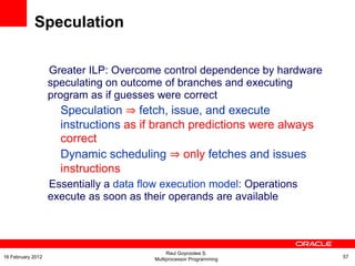 Greater ILP: Overcome control dependence by hardware
speculating on outcome of branches and executing
program as if guesses were correct
Speculation ⇒ fetch, issue, and execute
instructions as if branch predictions were always
correct
Dynamic scheduling ⇒ only fetches and issues
instructions
Essentially a data flow execution model: Operations
execute as soon as their operands are available
Speculation
Raul Goycoolea S.
Multiprocessor Programming 5716 February 2012
 