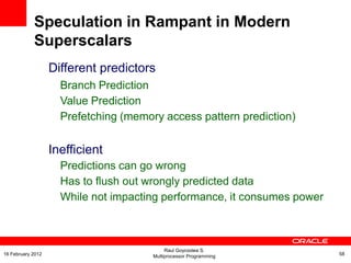 Different predictors
Branch Prediction
Value Prediction
Prefetching (memory access pattern prediction)
Inefficient
Predictions can go wrong
Has to flush out wrongly predicted data
While not impacting performance, it consumes power
Speculation in Rampant in Modern
Superscalars
Raul Goycoolea S.
Multiprocessor Programming 5816 February 2012
 