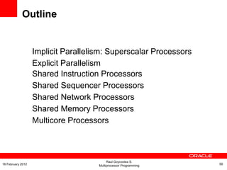 Implicit Parallelism: Superscalar Processors
Explicit Parallelism
Shared Instruction Processors
Shared Sequencer Processors
Shared Network Processors
Shared Memory Processors
Multicore Processors
Outline
Raul Goycoolea S.
Multiprocessor Programming 5916 February 2012
 