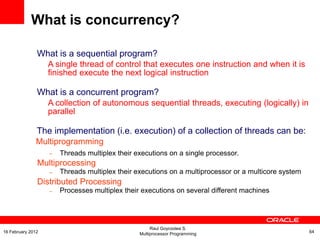 What is a sequential program?
A single thread of control that executes one instruction and when it is
finished execute the next logical instruction
What is a concurrent program?
A collection of autonomous sequential threads, executing (logically) in
parallel
The implementation (i.e. execution) of a collection of threads can be:
Multiprogramming
– Threads multiplex their executions on a single processor.
Multiprocessing
– Threads multiplex their executions on a multiprocessor or a multicore system
Distributed Processing
– Processes multiplex their executions on several different machines
What is concurrency?
Raul Goycoolea S.
Multiprocessor Programming 6416 February 2012
 