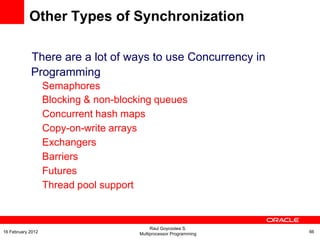 There are a lot of ways to use Concurrency in
Programming
Semaphores
Blocking & non-blocking queues
Concurrent hash maps
Copy-on-write arrays
Exchangers
Barriers
Futures
Thread pool support
Other Types of Synchronization
Raul Goycoolea S.
Multiprocessor Programming 6616 February 2012
 