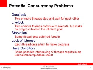 Deadlock
Two or more threads stop and wait for each other
Livelock
Two or more threads continue to execute, but make
no progress toward the ultimate goal
Starvation
Some thread gets deferred forever
Lack of fairness
Each thread gets a turn to make progress
Race Condition
Some possible interleaving of threads results in an
undesired computation result
Potential Concurrency Problems
Raul Goycoolea S.
Multiprocessor Programming 6716 February 2012
 