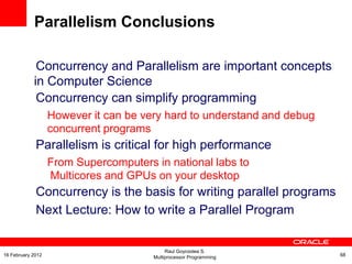 Concurrency and Parallelism are important concepts
in Computer Science
Concurrency can simplify programming
However it can be very hard to understand and debug
concurrent programs
Parallelism is critical for high performance
From Supercomputers in national labs to
Multicores and GPUs on your desktop
Concurrency is the basis for writing parallel programs
Next Lecture: How to write a Parallel Program
Parallelism Conclusions
Raul Goycoolea S.
Multiprocessor Programming 6816 February 2012
 