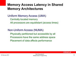 Uniform Memory Access (UMA)
Centrally located memory
All processors are equidistant (access times)
Non-Uniform Access (NUMA)
Physically partitioned but accessible by all
Processors have the same address space
Placement of data affects performance
Memory Access Latency in Shared
Memory Architectures
Raul Goycoolea S.
Multiprocessor Programming 7416 February 2012
 