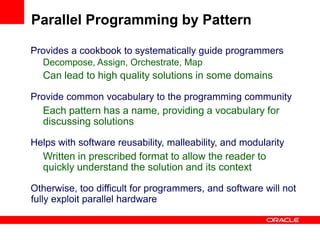 Provides a cookbook to systematically guide programmers
Decompose, Assign, Orchestrate, Map
Can lead to high quality solutions in some domains
Provide common vocabulary to the programming community
Each pattern has a name, providing a vocabulary for
discussing solutions
Helps with software reusability, malleability, and modularity
Written in prescribed format to allow the reader to
quickly understand the solution and its context
Otherwise, too difficult for programmers, and software will not
fully exploit parallel hardware
Parallel Programming by Pattern
 