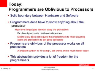 Today:
Programmers are Oblivious to Processors
• Solid boundary between Hardware and Software
• Programmers don’t have to know anything about the
processor
High level languages abstract away the processors
Ex: Java bytecode is machine independent
Moore’s law does not require the programmers to know anything
about the processors to get good speedups
• Programs are oblivious of the processor works on all
processors
A program written in ’70 using C still works and is much faster today
• This abstraction provides a lot of freedom for the
programmers
Raul Goycoolea S.
Multiprocessor Programming 916 February 2012
 