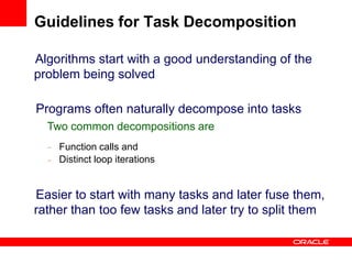 Algorithms start with a good understanding of the
problem being solved
Programs often naturally decompose into tasks
Two common decompositions are
–
–
Function calls and
Distinct loop iterations
Easier to start with many tasks and later fuse them,
rather than too few tasks and later try to split them
Guidelines for Task Decomposition
 