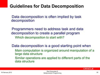 Data decomposition is often implied by task
decomposition
Programmers need to address task and data
decomposition to create a parallel program
Which decomposition to start with?
Data decomposition is a good starting point when
Main computation is organized around manipulation of a
large data structure
Similar operations are applied to different parts of the
data structure
Guidelines for Data Decomposition
Raul Goycoolea S.
Multiprocessor Programming 9316 February 2012
 